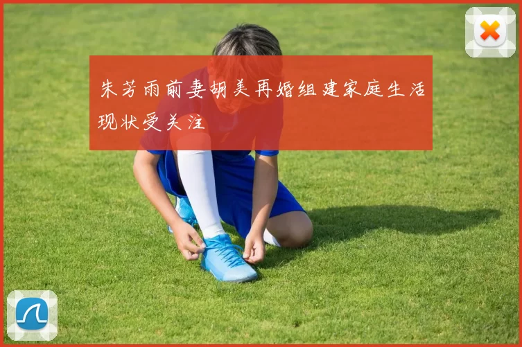 朱芳雨前妻胡美再婚组建家庭生活现状受关注