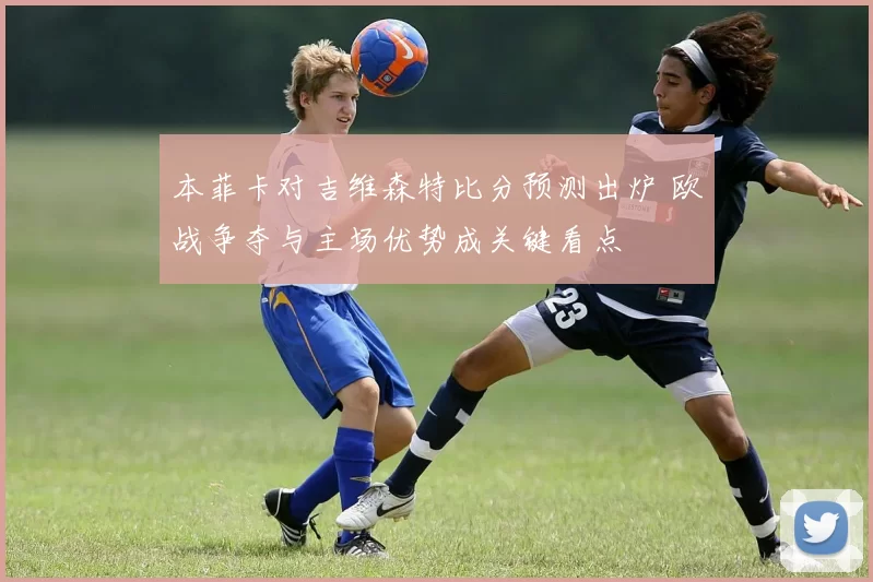 本菲卡对吉维森特比分预测出炉 欧战争夺与主场优势成关键看点