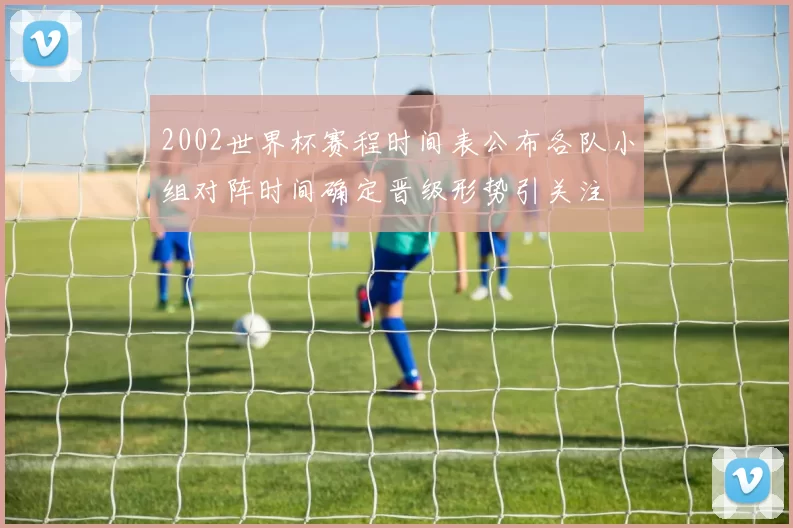 2002世界杯赛程时间表公布各队小组对阵时间确定晋级形势引关注