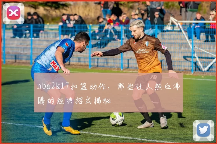 nba2k17扣篮动作，那些让人热血沸腾的经典招式揭秘
