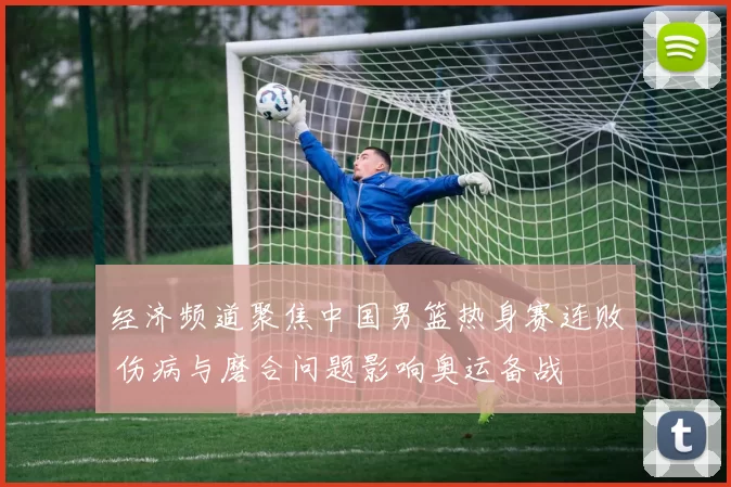 经济频道聚焦中国男篮热身赛连败 伤病与磨合问题影响奥运备战
