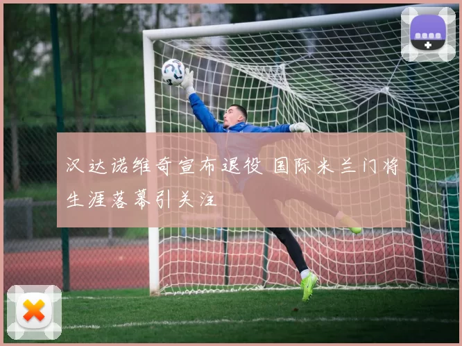 汉达诺维奇宣布退役 国际米兰门将生涯落幕引关注