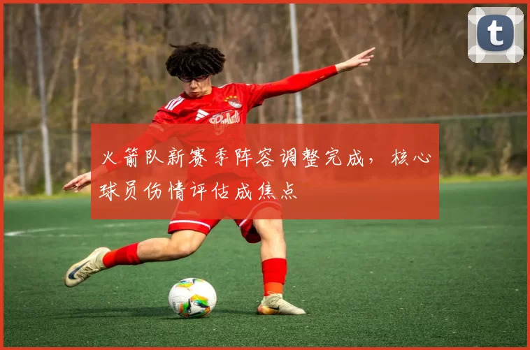 火箭队新赛季阵容调整完成，核心球员伤情评估成焦点