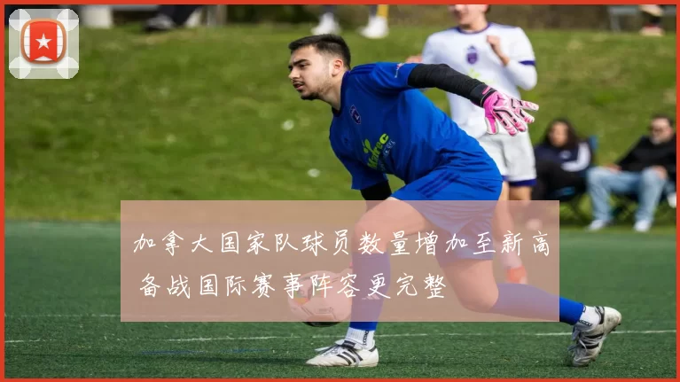 加拿大国家队球员数量增加至新高 备战国际赛事阵容更完整