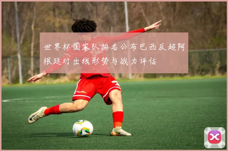 世界杯国家队排名公布巴西反超阿根廷对出线形势与战力评估