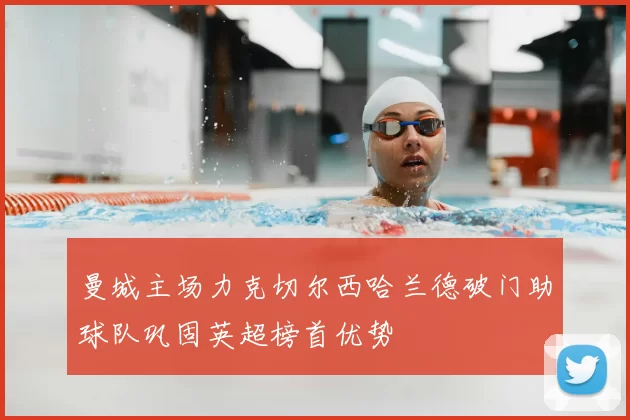 曼城主场力克切尔西哈兰德破门助球队巩固英超榜首优势