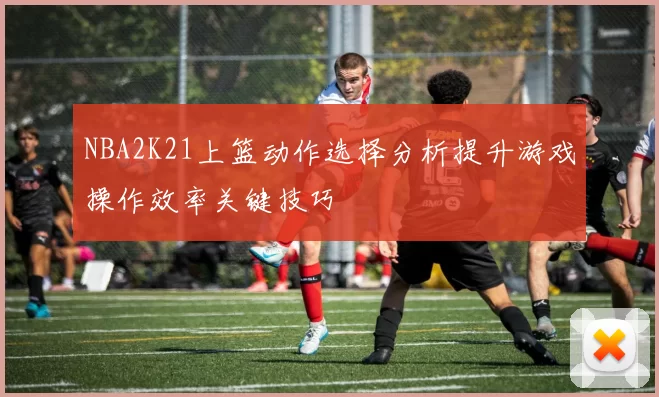 NBA2K21上篮动作选择分析提升游戏操作效率关键技巧