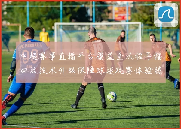中超赛事直播平台覆盖全流程导播回放技术升级保障球迷观赛体验稳定