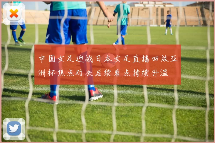 中国女足迎战日本女足直播回放亚洲杯焦点对决后续看点持续升温