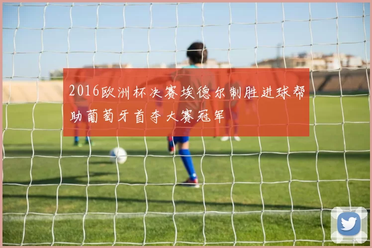 2016欧洲杯决赛埃德尔制胜进球帮助葡萄牙首夺大赛冠军