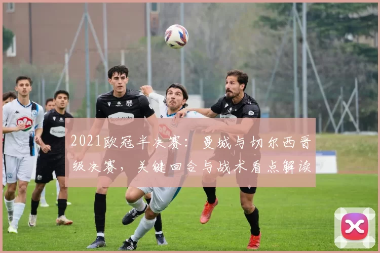 2021欧冠半决赛：曼城与切尔西晋级决赛，关键回合与战术看点解读