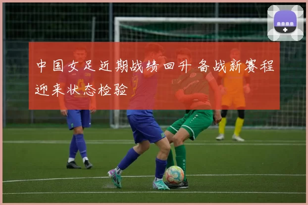 中国女足近期战绩回升 备战新赛程迎来状态检验