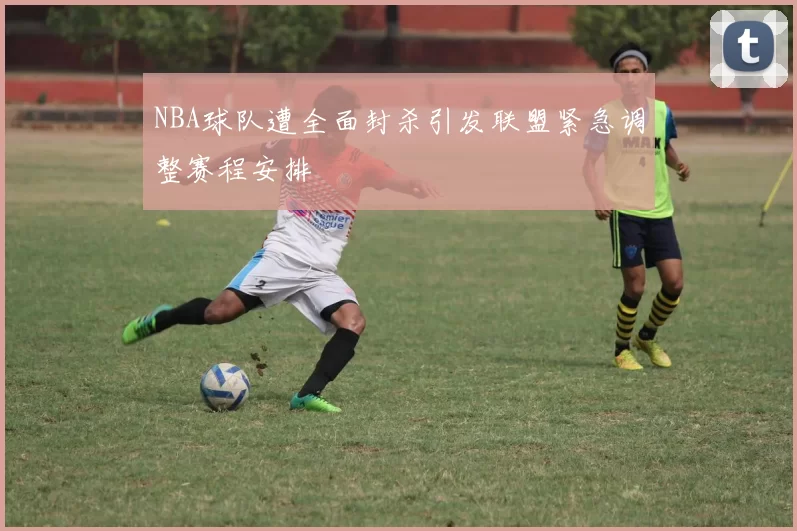 NBA球队遭全面封杀引发联盟紧急调整赛程安排