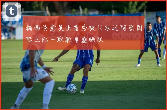 梅西伤愈复出首秀破门助迈阿密国际三比一取胜华盛顿联