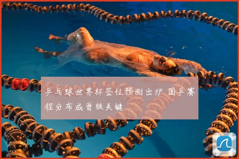 乒乓球世界杯签位预测出炉 国乒赛程分布成晋级关键