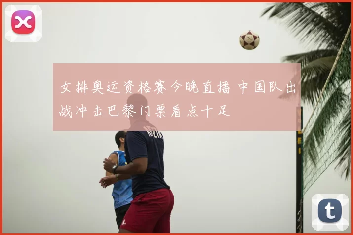 女排奥运资格赛今晚直播 中国队出战冲击巴黎门票看点十足
