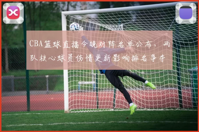 CBA篮球直播今晚对阵名单公布，两队核心球员伤情更新影响排名争夺