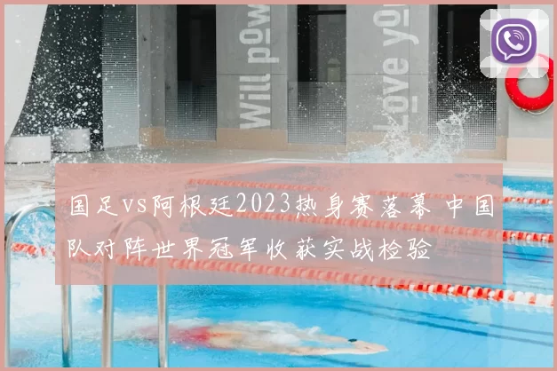 国足vs阿根廷2023热身赛落幕 中国队对阵世界冠军收获实战检验