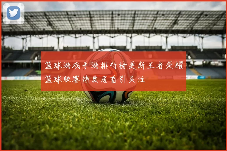 篮球游戏手游排行榜更新王者荣耀篮球联赛热度居首引关注