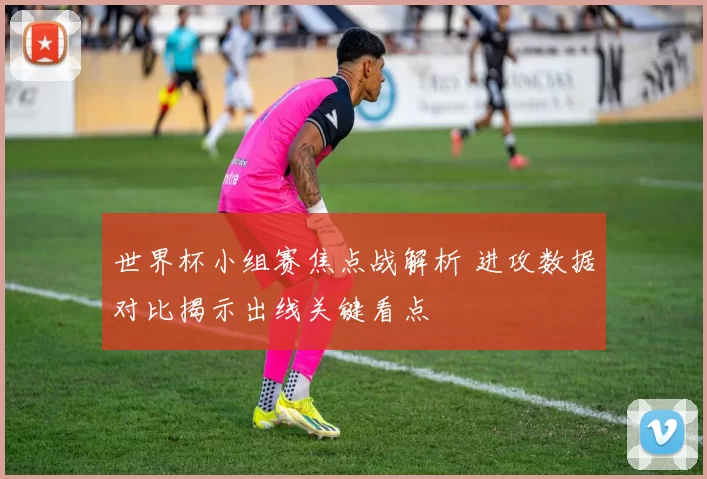 世界杯小组赛焦点战解析 进攻数据对比揭示出线关键看点
