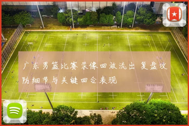 广东男篮比赛录像回放流出 复盘攻防细节与关键回合表现