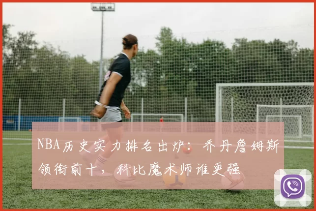 NBA历史实力排名出炉：乔丹詹姆斯领衔前十，科比魔术师谁更强