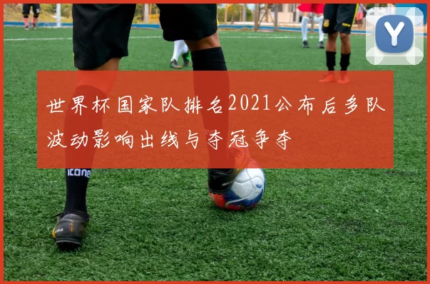 世界杯国家队排名2021公布后多队波动影响出线与夺冠争夺