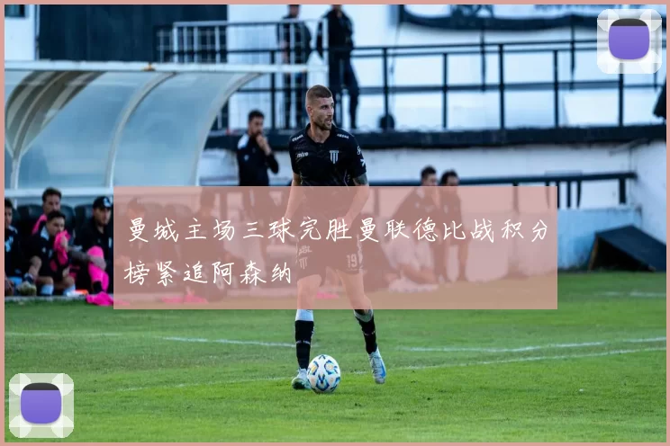 曼城主场三球完胜曼联德比战积分榜紧追阿森纳