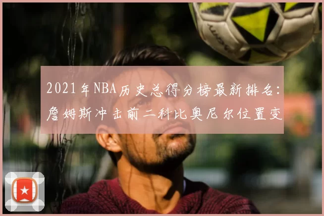 2021年NBA历史总得分榜最新排名：詹姆斯冲击前二科比奥尼尔位置变化